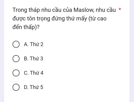 Trong tháp nhu cầu của Maslow, nhu cầu *
được tôn trọng đứng thứ mấy (từ cao
đến thấp)?
A. Thứ 2
B. Thứ 3
C. Thứ 4
D. Thứ 5