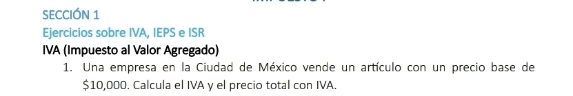 SECCIÓN 1 
Ejercicios sobre IVA, IEPS e ISR 
IVA (Impuesto al Valor Agregado) 
1. Una empresa en la Ciudad de México vende un artículo con un precio base de
$10,000. Calcula el IVA y el precio total con IVA.