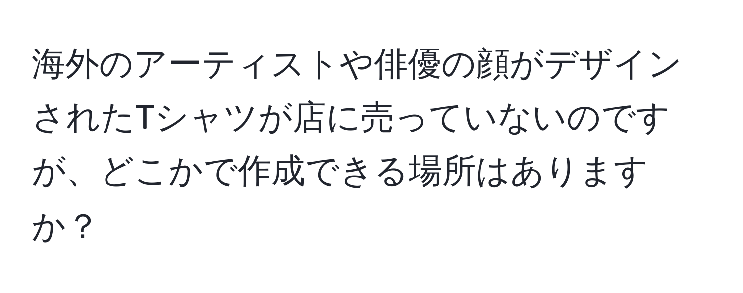 海外のアーティストや俳優の顔がデザインされたTシャツが店に売っていないのですが、どこかで作成できる場所はありますか？