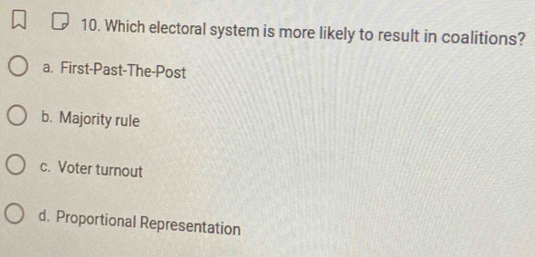 Which electoral system is more likely to result in coalitions?
a. First-Past-The-Post
b. Majority rule
c. Voter turnout
d. Proportional Representation