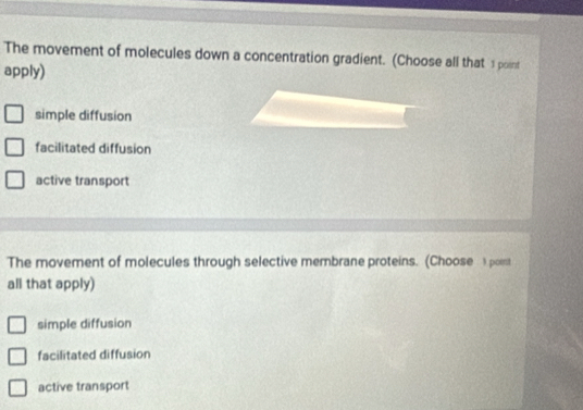 The movement of molecules down a concentration gradient. (Choose all that 1 point
apply)
simple diffusion
facilitated diffusion
active transport
The movement of molecules through selective membrane proteins. (Choose 1 point
all that apply)
simple diffusion
facilitated diffusion
active transport