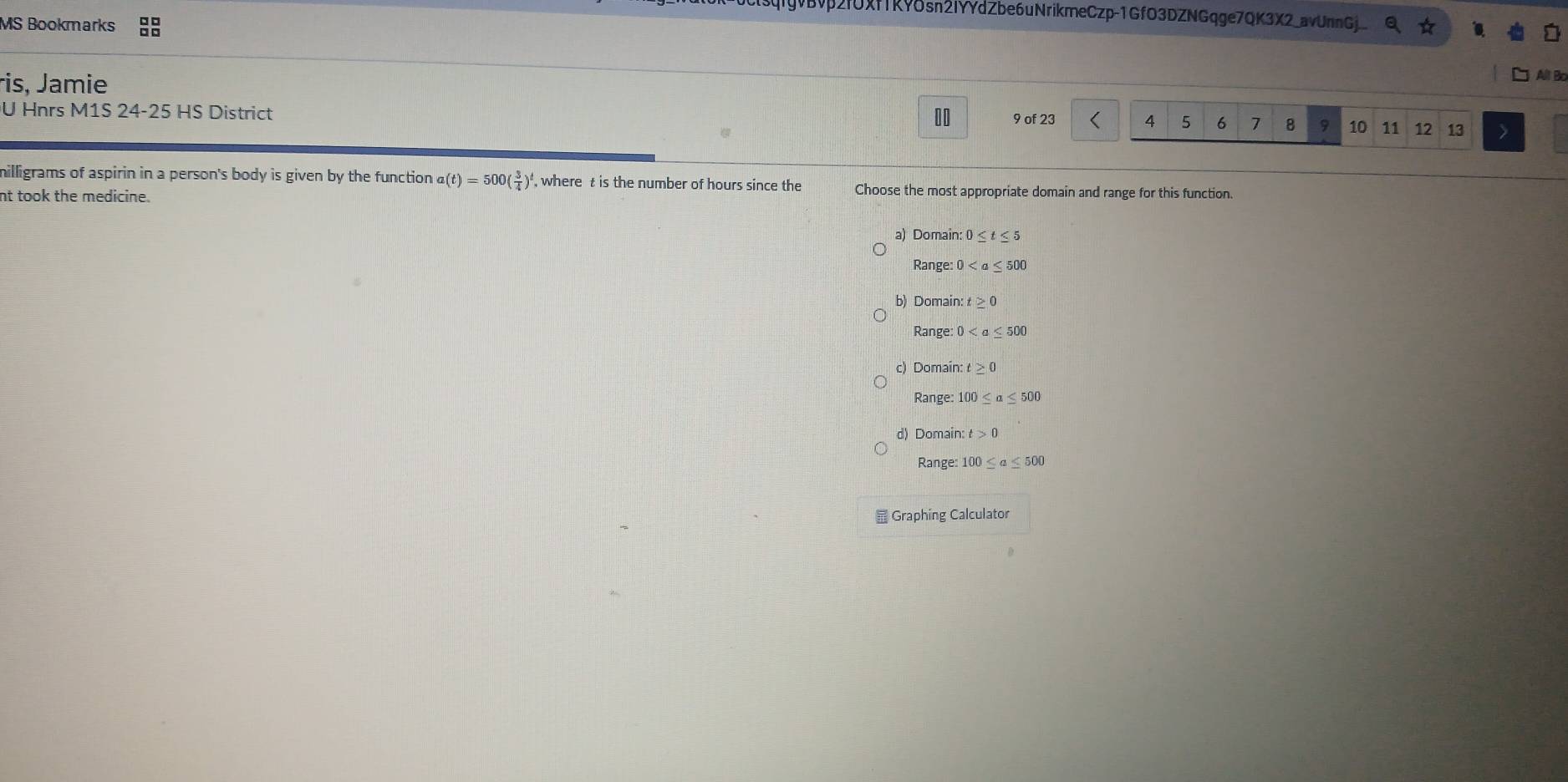 gvBvp2fUXfTKY8sn2IYYdZbe6uNrikmeCzp-1GfO3DZNGqge7QK3X2_avUnnGj
MS Bookmarks
ris, Jamie
All B
10
U Hnrs M1S 24-25 HS District 9 of 23 < <tex>4 5 6 7 8 9 10 11 12 13
milligrams of aspirin in a person's body is given by the function a(t)=500( 3/4 )^t , where t is the number of hours since the Choose the most appropriate domain and range for this function.
nt took the medicine.
a) Domain: 0≤ t≤ 5
Range: 0
b) Domain t≥ 0
Range: 0
c) Domair :t≥ 0
Range: 100≤ a≤ 500
d) Domain: t>0
Range: 100≤ a≤ 500
Graphing Calculator