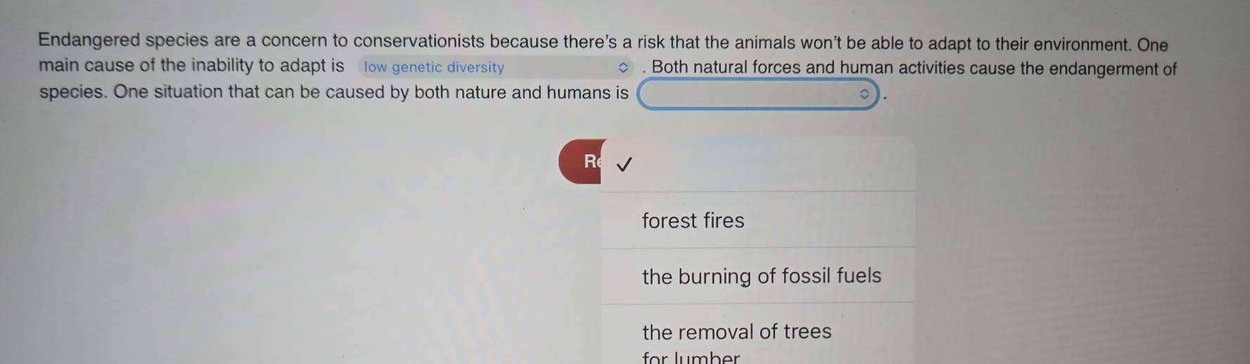 Endangered species are a concern to conservationists because there's a risk that the animals won’t be able to adapt to their environment. One
main cause of the inability to adapt is low genetic diversity . Both natural forces and human activities cause the endangerment of
species. One situation that can be caused by both nature and humans is
R
forest fires
the burning of fossil fuels
the removal of trees
für lumber