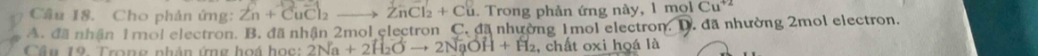 Cầu 18. Cho phản ứng: Zn+CuCl_2to ZnCl_2+Cu 1. Trong phản ứng này, 1 molCu^(+2)
A. đã nhận 1mol electron. B. đã nhận 2mol electron C. đã nhường 1mol electron. D. đã nhường 2mol electron.
Câu 19. Trong phân ứng hoá học: 2Na+2H_2Oto 2NaOH+H_2 , chất oxi hoá là