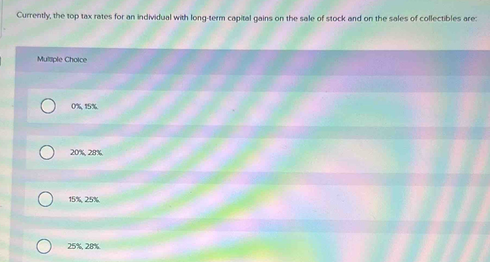 Currently, the top tax rates for an individual with long-term capital gains on the sale of stock and on the sales of collectibles are:
Multiple Choice
0%, 15%.
20%, 28%.
15%, 25%.
25%, 28%.