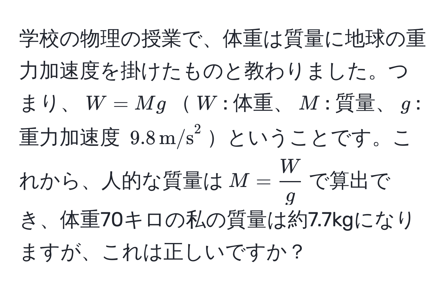 学校の物理の授業で、体重は質量に地球の重力加速度を掛けたものと教わりました。つまり、$W = Mg$$W$: 体重、$M$: 質量、$g$: 重力加速度 $9.8 , (m/s)^(2$ということです。これから、人的な質量は$M = fracW)g$で算出でき、体重70キロの私の質量は約7.7kgになりますが、これは正しいですか？