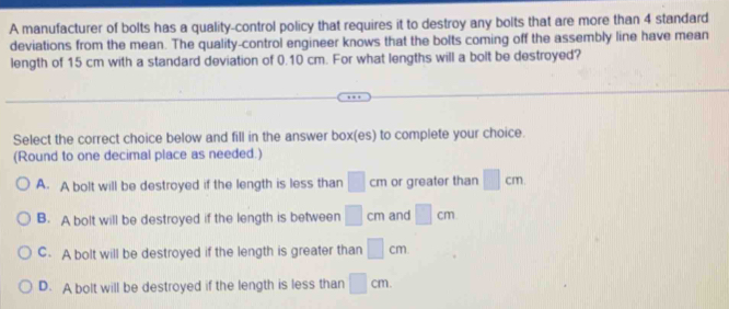 A manufacturer of bolts has a quality-control policy that requires it to destroy any bolts that are more than 4 standard
deviations from the mean. The quality-control engineer knows that the bolts coming off the assembly line have mean
length of 15 cm with a standard deviation of 0.10 cm. For what lengths will a bolt be destroyed?
Select the correct choice below and fill in the answer box(es) to complete your choice.
(Round to one decimal place as needed.)
A. A bolt will be destroyed if the length is less than □ cm or greater than □ cm
B. A bolt will be destroyed if the length is between □ cm and □ cm
C. A bolt will be destroyed if the length is greater than □ cm
D. A bolt will be destroyed if the length is less than □ cm.