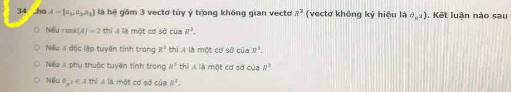 ho A= a_1,a_2,a_2 là hệ gồm 3 vectơ tùy ý trong không gian vecto R^3 (vectơ không ký hiệu là θ _R^3). Kết luận nào sau
Nếu rani t(A)=2 thi A là một cơ sdcu a R^3. 
Nếu / độc lập tuyển tính trong R^2 thì A là một cơ sở của R^3. 
Nếu A phụ thuộc tuyến tính trong R^3 thì A là một cơ sở của R^2
Nếu Bz^2∈ A thì A là một cơ sở của R^2.