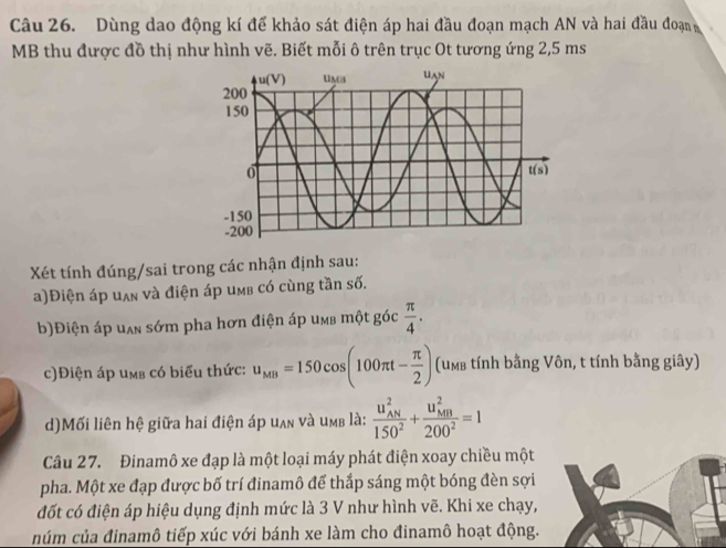 Dùng dao động kí để khảo sát điện áp hai đầu đoạn mạch AN và hai đầu đoạn
MB thu được đồ thị như hình vẽ. Biết mỗi ô trên trục Ot tương ứng 2,5 ms
Xét tính đúng/sai trong các nhận định sau:
a)Điện áp uʌ và điện áp uмb có cùng tần số.
b)Điện áp uan sớm pha hơn điện áp umb một góc  π /4 .
c)Điện áp umb có biểu thức: u_MB=150cos (100π t- π /2 ) (um tính bằng Vôn, t tính bằng giây)
d)Mối liên hệ giữa hai điện áp uʌn và umb là: frac (u_AN)^2150^2+frac (u_MB)^2200^2=1
Câu 27. Đinamô xe đạp là một loại máy phát điện xoay chiều một
pha. Một xe đạp được bố trí đinamô để thắp sáng một bóng đèn sợi
đốt có điện áp hiệu dụng định mức là 3 V như hình vẽ. Khi xe chạy,
núm của đinamô tiếp xúc với bánh xe làm cho đinamô hoạt động.