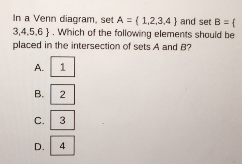 In a Venn diagram, set A= 1,2,3,4 and set B= 
3,4,5,6. Which of the following elements should be
placed in the intersection of sets A and B?
A. 1
B. 2
C. 3
D. 4