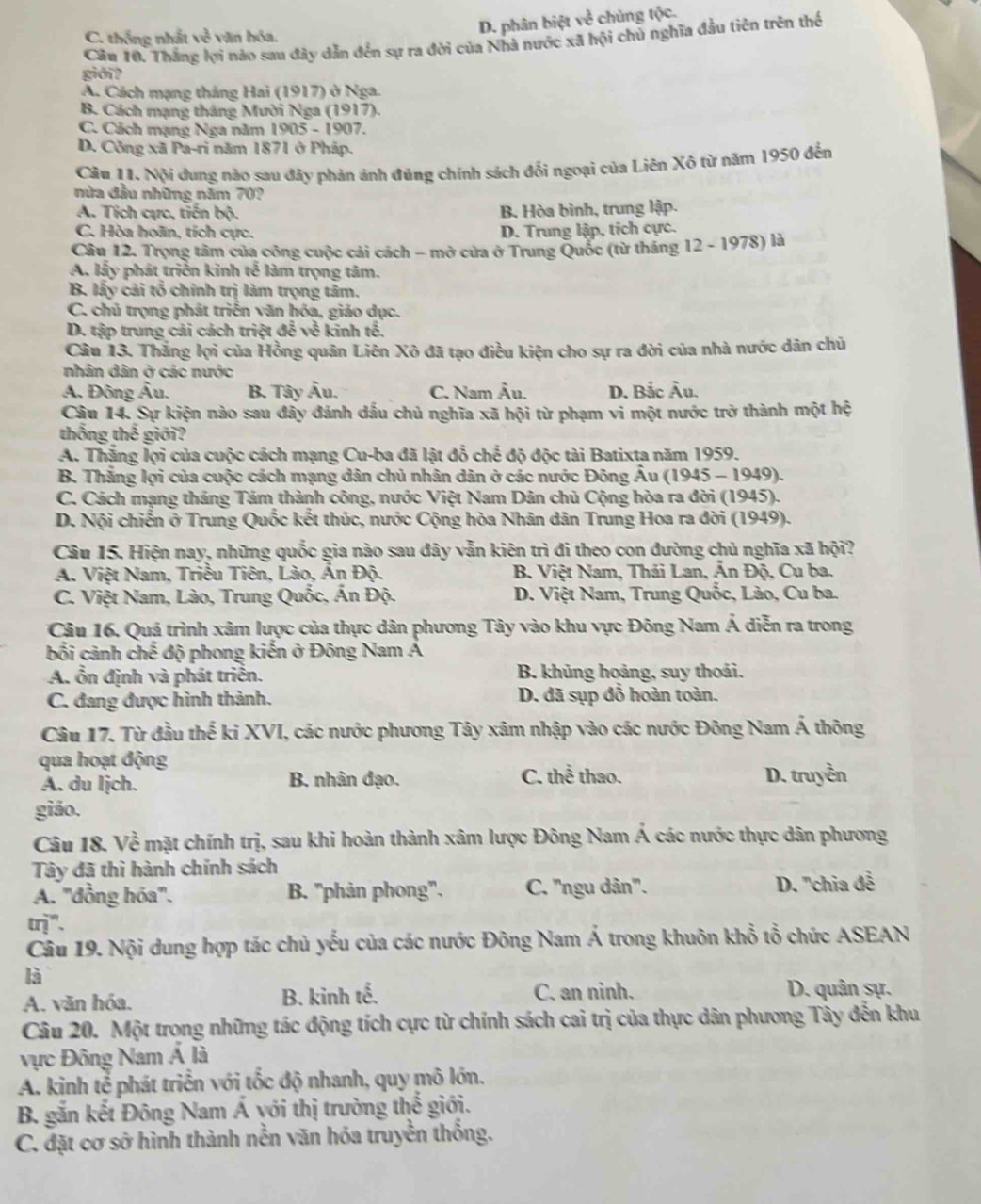 D. phân biệt về chủng tộc.
C. thống nhất về văn hóa.
Câu 10. Thắng lợi nào sau đây dẫn đến sự ra đời của Nhà nước xã hội chủ nghĩa đầu tiên trên thế
giới?
A. Cách mạng tháng Hai (1917) ở Nga.
B. Cách mạng tháng Mười Nga (1917).
C. Cách mạng Nga năm 1905 - 1907.
D. Công xã Pa-ri năm 1871 ở Pháp.
Câu 11. Nội dung nào sau đãy phản ảnh đủng chính sách đổi ngoại của Liên Xô từ năm 1950 đến
mùa đầu những năm 70?
A. Tích cực, tiến bộ. B. Hòa bình, trung lập.
C. Hòa hoãn, tích cực.
D. Trung lập, tích cực.
Câu 12. Trọng tâm của công cuộc cải cách - mở cửa ở Trung Quốc (từ tháng 12-1978) là
A, liy phát triển kinh tế làm trọng tâm.
B. lity cải tổ chính trị làm trọng tâm.
C. chủ trọng phát triển văn hóa, giáo dục.
D. tập trung cái cách triệt để ve^(frac 2)c kinh tế.
Câu 13. Thắng lợi của Hồng quân Liên Xô đã tạo điều kiện cho sự ra đời của nhà nước dân chủ
nhân dân ở các nước
A. Đông Âu. B. Tây Âu. C. Nam Âu. D. Bắc Âu.
Câu 14. Sự kiện nào sau đây đánh dấu chủ nghĩa xã hội từ phạm vi một nước trở thành một hệ
thống thế giới?
A. Thắng lợi của cuộc cách mạng Cu-ba đã lật đổ chế độ độc tài Batixta năm 1959.
B. Thắng lợi của cuộc cách mạng dân chủ nhân dân ở các nước Đông Âu (1945 - 1949).
C. Cách mạng tháng Tám thành công, nước Việt Nam Dân chủ Cộng hòa ra đời (1945).
D. Nội chiến ở Trung Quốc kết thúc, nước Cộng hòa Nhân dân Trung Hoa ra đời (1949).
Câu 15. Hiện nay, những quốc gia nào sau đây vẫn kiên trì đi theo con đường chủ nghĩa xã hội?
A. Việt Nam, Triều Tiên, Lào, Ấn Độ.  B. Việt Nam, Thái Lan, Ấn Độ, Cu ba.
C. Việt Nam, Lào, Trung Quốc, Ấn Độ. D. Việt Nam, Trung Quốc, Lào, Cu ba.
Câu 16. Quá trình xâm lược của thực dân phương Tây vào khu vực Đông Nam Á diễn ra trong
bối cảnh chế độ phong kiến ở Đông Nam Á
A. ổn định và phát triển.  B. khủng hoảng, suy thoái.
C. đang được hình thành. D. đã sụp đỗ hoàn toàn.
Câu 17. Từ đầu thế ki XVI, các nước phương Tây xâm nhập vào các nước Đông Nam Á thông
qua hoạt động
A. du ljch. B. nhân đạo. C. thể thao. D. truyền
giáo.
Câu 18. Về mặt chính trị, sau khi hoàn thành xâm lược Đông Nam Á các nước thực dân phương
Tây đã thì hành chính sách
A. ''đồng hóa'. B. "phản phong". C. 'ngu dân'. D. ''chia đễ
in
Câu 19. Nội dung hợp tác chủ yếu của các nước Đông Nam Á trong khuôn khổ tổ chức ASEAN
là
A. văn hóa. B. kinh tế. C. an ninh.
D. quân sự.
Câu 20. Một trong những tác động tích cực từ chính sách cai trị của thực dân phương Tây đến khu
vực Đông Nam Á là
A. kinh tễ phát triển với tốc độ nhanh, quy mô lớn.
B. gắn kết Đông Nam Á với thị trường thể giới.
C. đặt cơ sở hình thành nền văn hóa truyền thống.