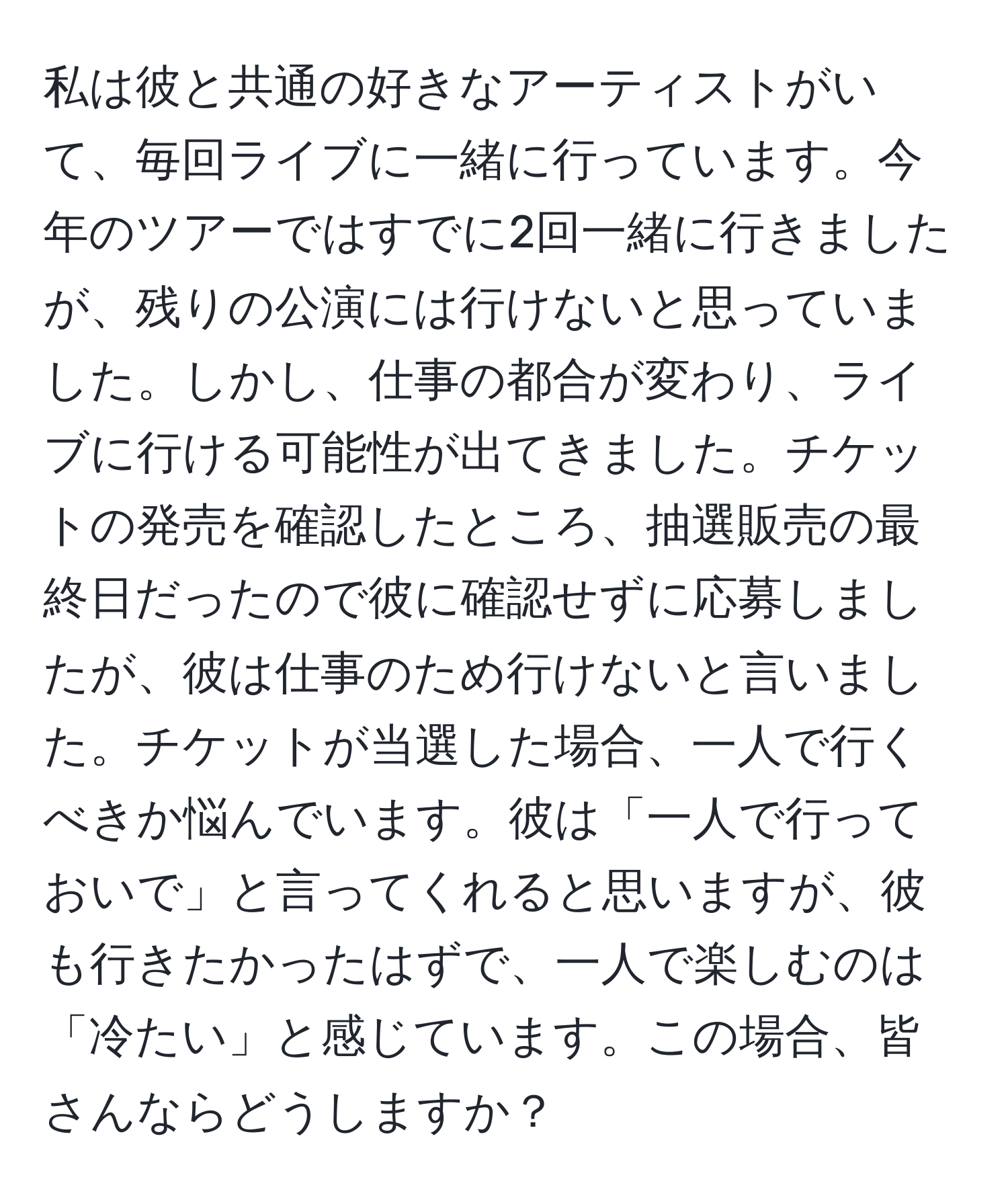 私は彼と共通の好きなアーティストがいて、毎回ライブに一緒に行っています。今年のツアーではすでに2回一緒に行きましたが、残りの公演には行けないと思っていました。しかし、仕事の都合が変わり、ライブに行ける可能性が出てきました。チケットの発売を確認したところ、抽選販売の最終日だったので彼に確認せずに応募しましたが、彼は仕事のため行けないと言いました。チケットが当選した場合、一人で行くべきか悩んでいます。彼は「一人で行っておいで」と言ってくれると思いますが、彼も行きたかったはずで、一人で楽しむのは「冷たい」と感じています。この場合、皆さんならどうしますか？