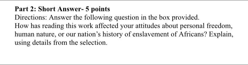 Short Answer- 5 points 
Directions: Answer the following question in the box provided. 
How has reading this work affected your attitudes about personal freedom, 
human nature, or our nation’s history of enslavement of Africans? Explain, 
using details from the selection.