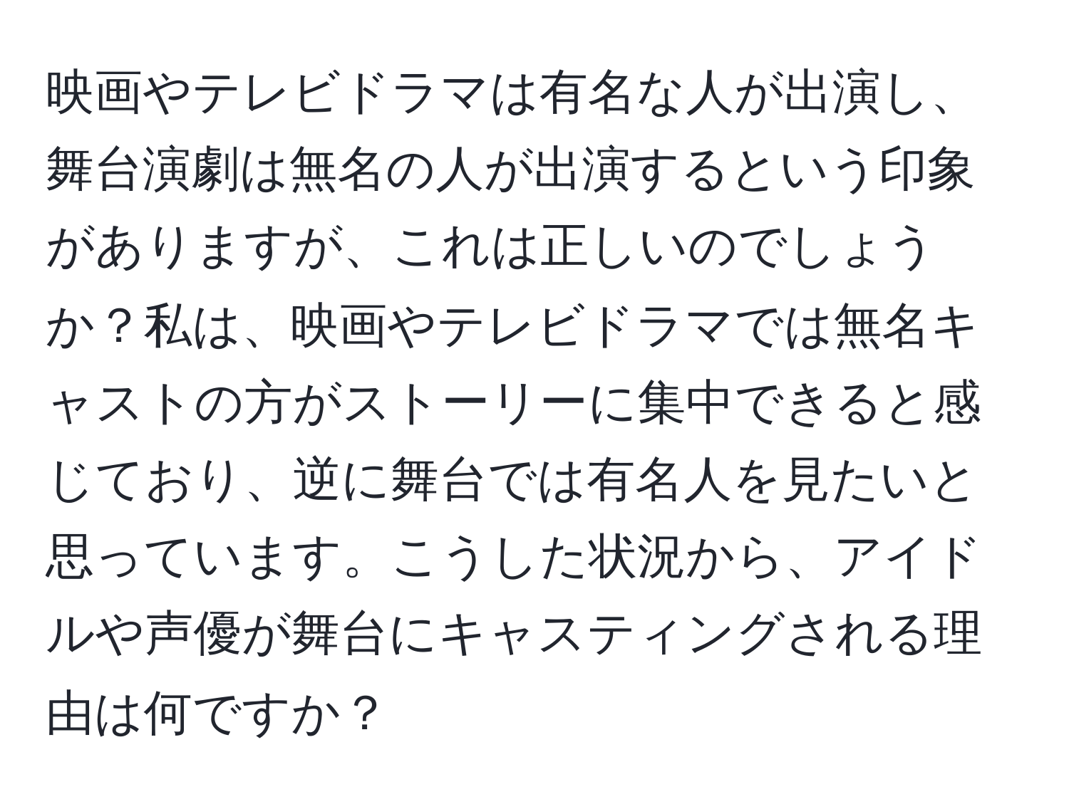 映画やテレビドラマは有名な人が出演し、舞台演劇は無名の人が出演するという印象がありますが、これは正しいのでしょうか？私は、映画やテレビドラマでは無名キャストの方がストーリーに集中できると感じており、逆に舞台では有名人を見たいと思っています。こうした状況から、アイドルや声優が舞台にキャスティングされる理由は何ですか？