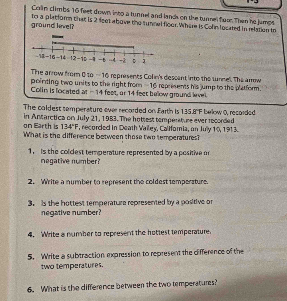 Colin climbs 16 feet down into a tunnel and lands on the tunnel floor. Then he jumps 
to a platform that is 2 feet above the tunnel floor. Where is Colin located in relation to 
ground level?
-18 -16 -14 -12 -10 -8 -6 -4 -2 0 2
The arrow from 0 to —16 represents Colin's descent into the tunnel. The arrow 
pointing two units to the right from −16 represents his jump to the platform. 
Colin is located at −14 feet, or 14 feet below ground level. 
The coldest temperature ever recorded on Earth is 135.8°F below 0, recorded 
in Antarctica on July 21, 1983. The hottest temperature ever recorded 
on Earth is 134°F , recorded in Death Valley, California, on July 10, 1913. 
What is the difference between those two temperatures? 
1. Is the coldest temperature represented by a positive or 
negative number? 
2. Write a number to represent the coldest temperature. 
3. Is the hottest temperature represented by a positive or 
negative number? 
4. Write a number to represent the hottest temperature. 
5. Write a subtraction expression to represent the difference of the 
two temperatures. 
6. What is the difference between the two temperatures?