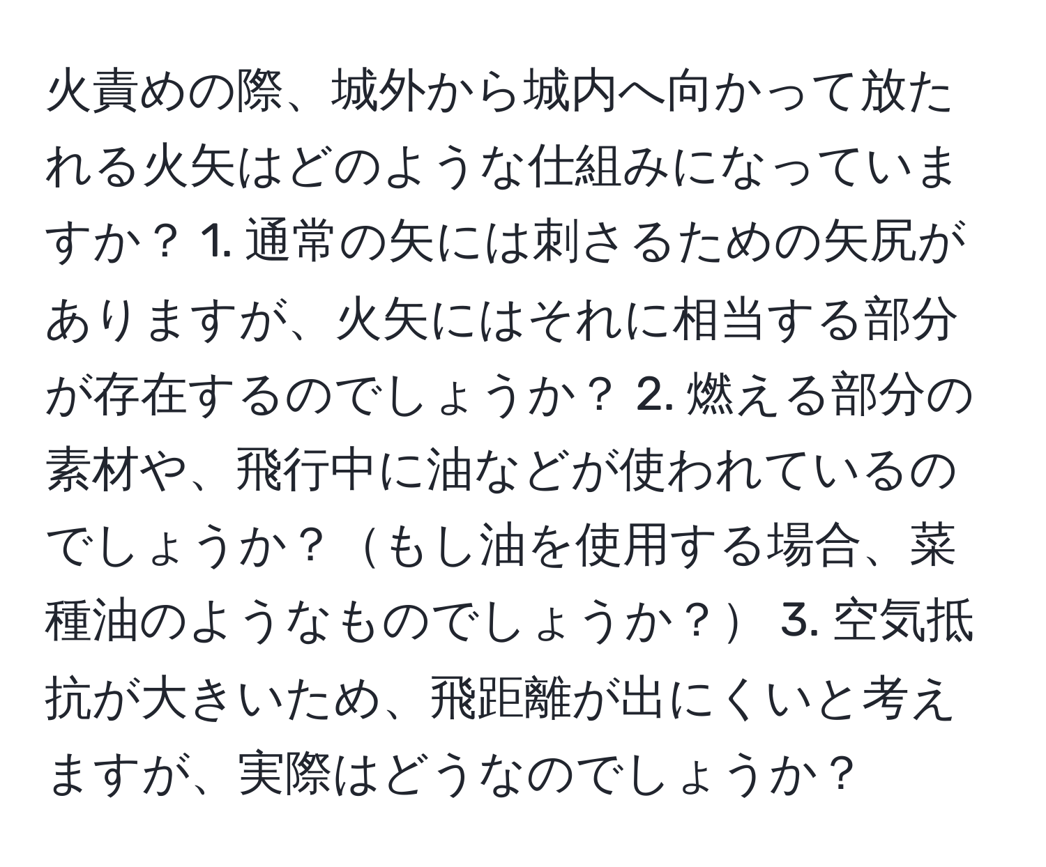 火責めの際、城外から城内へ向かって放たれる火矢はどのような仕組みになっていますか？ 1. 通常の矢には刺さるための矢尻がありますが、火矢にはそれに相当する部分が存在するのでしょうか？ 2. 燃える部分の素材や、飛行中に油などが使われているのでしょうか？もし油を使用する場合、菜種油のようなものでしょうか？ 3. 空気抵抗が大きいため、飛距離が出にくいと考えますが、実際はどうなのでしょうか？