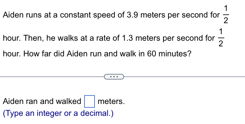 Aiden runs at a constant speed of 3.9 meters per second for  1/2 
hour. Then, he walks at a rate of 1.3 meters per second for  1/2 
hour. How far did Aiden run and walk in 60 minutes? 
Aiden ran and walked □ meters. 
(Type an integer or a decimal.)