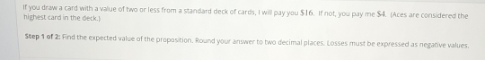 If you draw a card with a value of two or less from a standard deck of cards, I will pay you $16. If not, you pay me $4. (Aces are considered the 
highest card in the deck.) 
Step 1 of 2: Find the expected value of the proposition. Round your answer to two decimal places. Losses must be expressed as negative values.