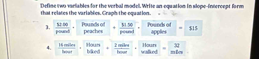 Define two variables for the verbal model. Write an equation in slope-intercept form 
that relates the variables. Graph the equation. 

3.  ($2.00)/pound  beginarrayr Poundsof peachesendarray + ($1.50)/pound ·° beginarrayr Poundsof applesendarray = $1 ` 
1 
4.  16miles/bour · _(blked)^(Hours)+ 2miles/bour  · beginarrayr Hours walkedendarray =beginarrayr 32 mlesendarray