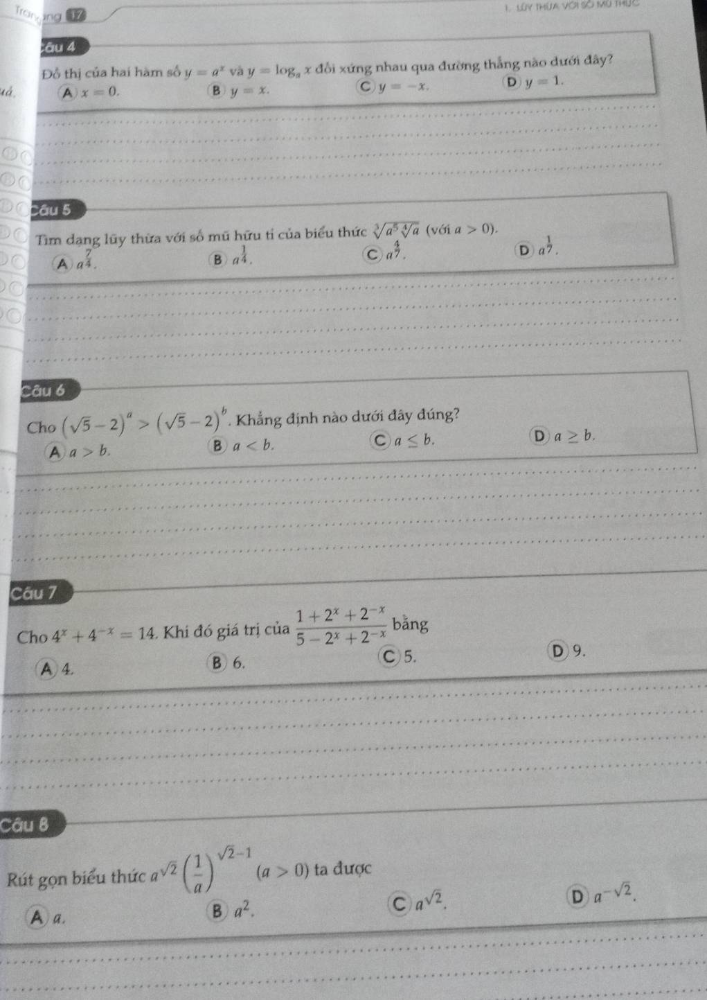 ing Lúy thừa với Số Mù thức
Tros 17
âu 4
Đồ thị của hai hàm số y=a^x và y=log _axdbi xứng nhau qua đường thẳng nào dưới đây?
uá. A x=0. B y=x.
C y=-x.
D y=1. 
Câu 5
Tim dang lũy thừa với số mũ hữu tỉ của biểu thức sqrt[3](a^5sqrt [4]a) (với a>0).
A a^(frac 7)4.
B a^(frac 1)4.
C a^(frac 4)7.
D a^(frac 1)7. 
Câu 6
Cho (sqrt(5)-2)^a>(sqrt(5)-2)^b. Khẳng định nào dưới đây đúng?
A a>b.
B a.
C a≤ b.
D a≥ b. 
Câu 7
Cho 4^x+4^(-x)=14 Khi đó giá trị cia (1+2^x+2^(-x))/5-2^x+2^(-x)  bǎng
A 4. B 6.
C) 5. D 9.
Câu B
Rút gọn biểu thức a^(sqrt(2))( 1/a )^sqrt(2)-1(a>0) ta được
D a^(-sqrt(2)).
A a.
B a^2. 
C a^(sqrt(2)).