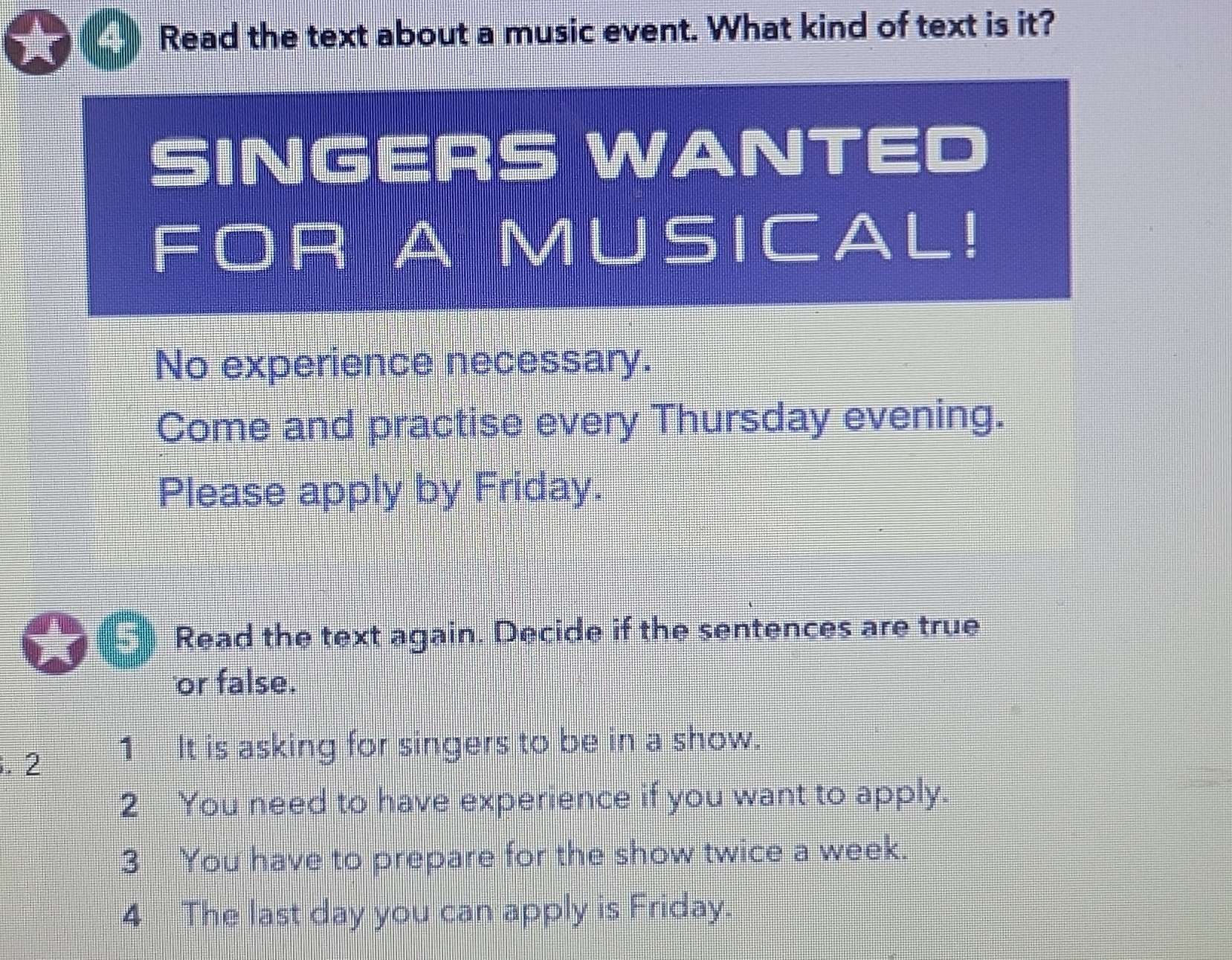 Read the text about a music event. What kind of text is it? 
SINGERS WANTED 
FOR A MUSICAL! 
No experience necessary. 
Come and practise every Thursday evening. 
Please apply by Friday. 
Read the text again. Decide if the sentences are true 
or false. 
. 2 1 It is asking for singers to be in a show. 
2 You need to have experience if you want to apply. 
3 You have to prepare for the show twice a week. 
4 The last day you can apply is Friday.