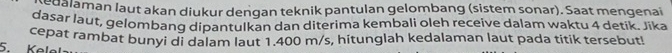 edalaman laut akan diukur denqan teknik pantulan gelombang (sistem sonar). Saat mengenai 
dasar laut, gelombanq dipantulkan dan diterima kembali oleh receive dalam waktu 4 detik. Jika 
5. Keløl cepat rambat bunyi di dalam laut 1.400 m/s, hitunglah kedalaman laut pada titik tersebut!