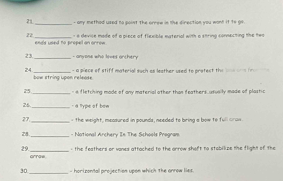 any method used to point the arrow in the direction you want it to go. 
22. _- a device made of a piece of flexible material with a string connecting the two 
ends used to propel an arrow. 
23. _~ anyone who loves archery 
24. _- a piece of stiff material such as leather used to protect the bow crm fro 
bow string upon release. 
25._ - a fletching made of any material other than feathers..usually made of plastic 
26._ - a type of bow 
27._ - the weight, measured in pounds, needed to bring a bow to full draw. 
28._ - National Archery In The Schools Program 
29._ - the feathers or vanes attached to the arrow shaft to stabilize the flight of the 
arrow. 
30._ - horizontal projection upon which the arrow lies.