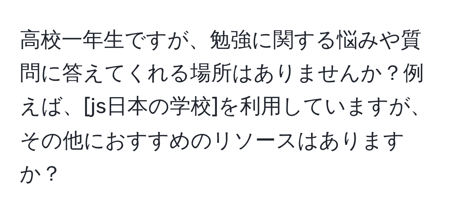 高校一年生ですが、勉強に関する悩みや質問に答えてくれる場所はありませんか？例えば、[js日本の学校]を利用していますが、その他におすすめのリソースはありますか？