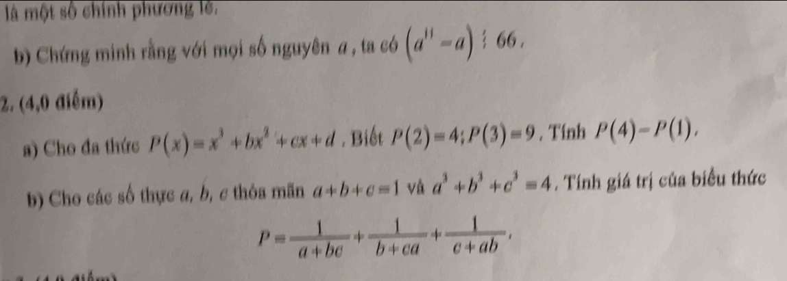 là một số chính phương lê. 
b) Chứng minh rằng với mọi số nguyên a, ta có (a^(11)-a)/ 66, 
2. (4,0 điểm) 
a) Cho đa thức P(x)=x^3+bx^2+cx+d. Biết P(2)=4; P(3)=9. Tính P(4)=P(1), 
b) Cho các số thực a, b, c thóa mãn a+b+c=1 và a^3+b^3+c^3=4. Tính giá trị của biểu thức
P= 1/a+bc + 1/b+ca + 1/c+ab .