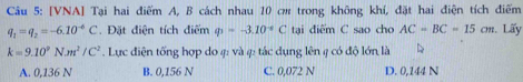 [VNA] Tại hai điểm A, B cách nhau 10 cm trong không khí, đặt hai điện tích điểm
q_1=q_2=-6.10^(-6)C.Đặt điện tích điểm varPhi =-3.10^(-6)C tại điểm C sao cho AC=BC=15cm. Lấy
k=9.10^9N.m^2/C^2. Lực điện tống hợp do 4: và 4: tác dụng lên 4 có độ lớn là
A. 0,136 N B. 0,156 N C. 0,072 N D. 0,144 N