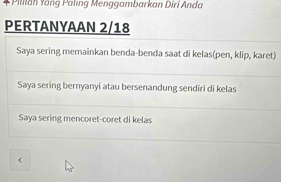 Pililah Yang Paling Menggambarkan Diri Anda
PERTANYAAN 2/18
Saya sering memainkan benda-benda saat di kelas(pen, klip, karet)
Saya sering bernyanyi atau bersenandung sendiri di kelas
Saya sering mencoret-coret di kelas
<