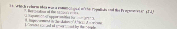 Which reform idea was a common goal of the Populists and the Progressives? (5 A)
F. Restoration of the nation’s cities.
G. Expansion of opportunities for immigrants.
H. Improvement in the status of African Americans.
). Greater control of government by the people.