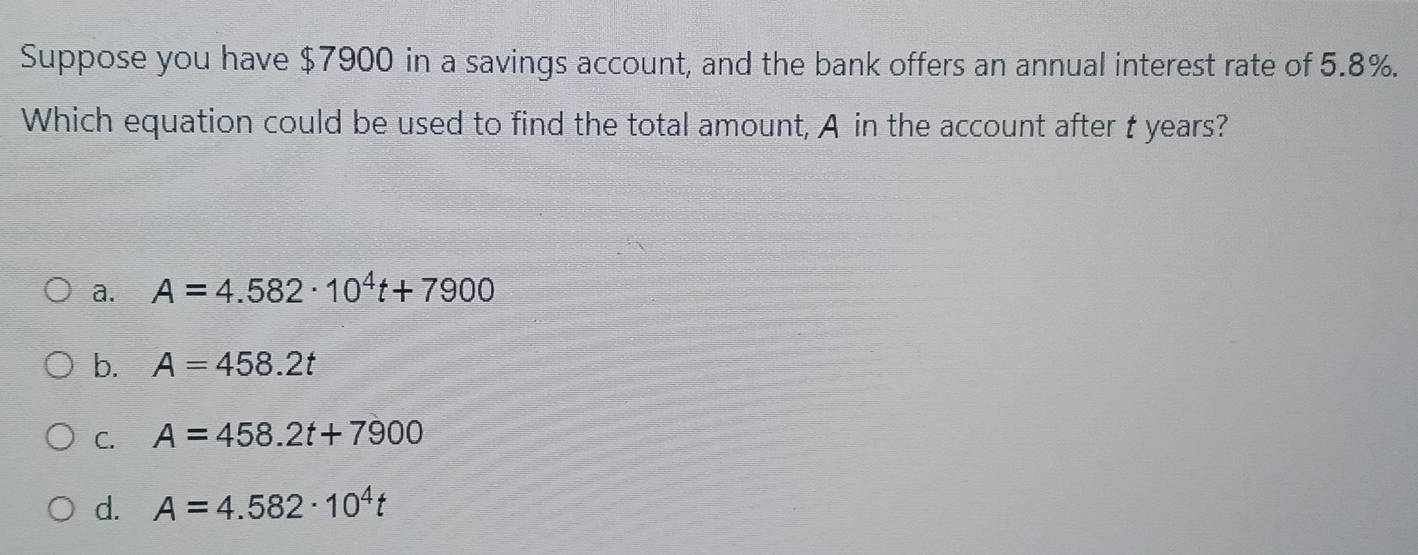 Suppose you have $7900 in a savings account, and the bank offers an annual interest rate of 5.8%.
Which equation could be used to find the total amount, A in the account after t years?
a. A=4.582· 10^4t+7900
b. A=458.2t
C. A=458.2t+7900
d. A=4.582· 10^4t