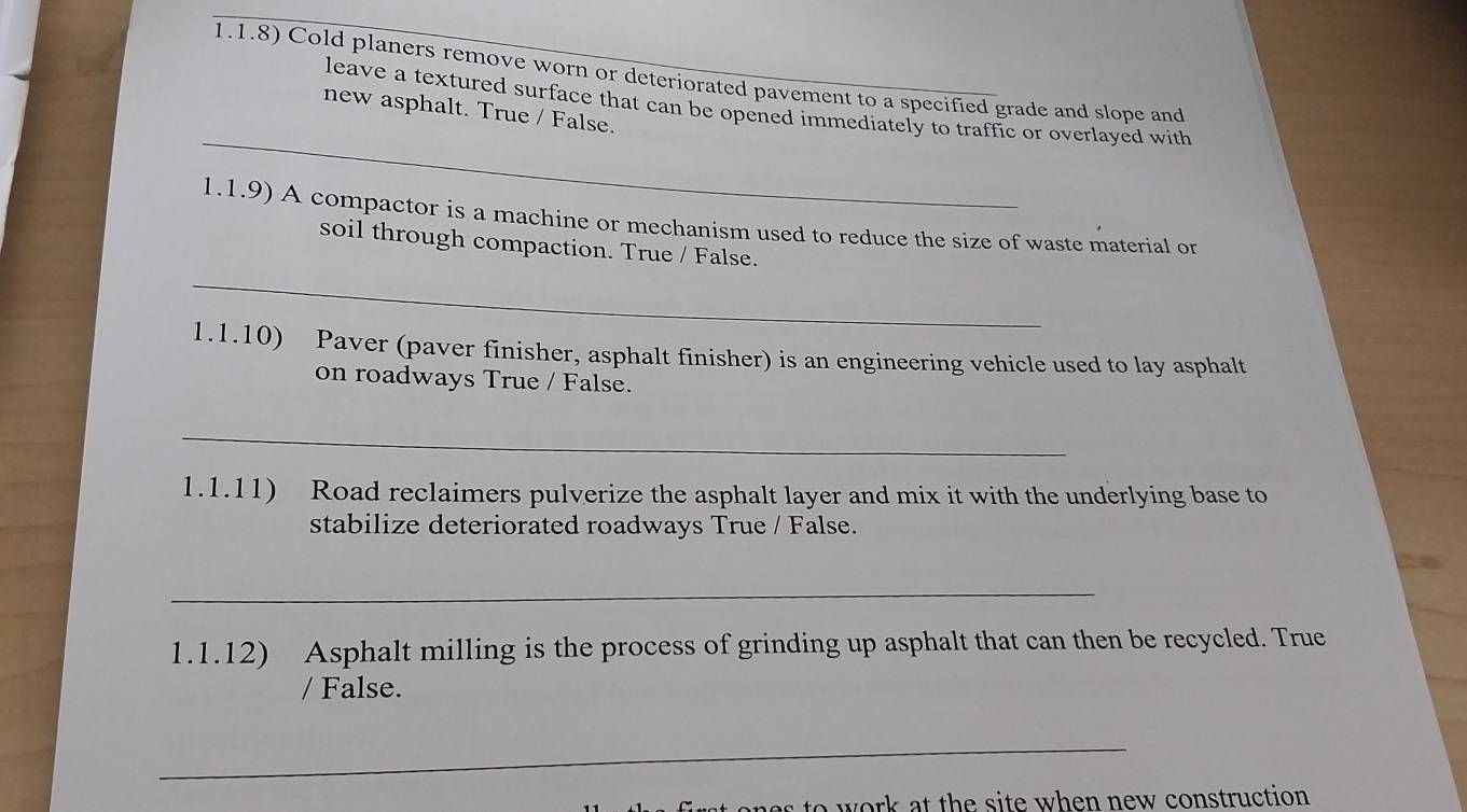 1.1.8) Cold planers remove worn or deteriorated pavement to a specified grade and slope and 
_ 
leave a textured surface that can be opened immediately to traffic or overlayed with 
new asphalt. True / False. 
1.1.9) A compactor is a machine or mechanism used to reduce the size of waste material or 
soil through compaction. True / False. 
_ 
1.1.10) Paver (paver finisher, asphalt finisher) is an engineering vehicle used to lay asphalt 
on roadways True / False. 
_ 
1.1.11) Road reclaimers pulverize the asphalt layer and mix it with the underlying base to 
stabilize deteriorated roadways True / False. 
_ 
1.1.12) Asphalt milling is the process of grinding up asphalt that can then be recycled. True 
/ False. 
_ 
to work at the site when new construction .