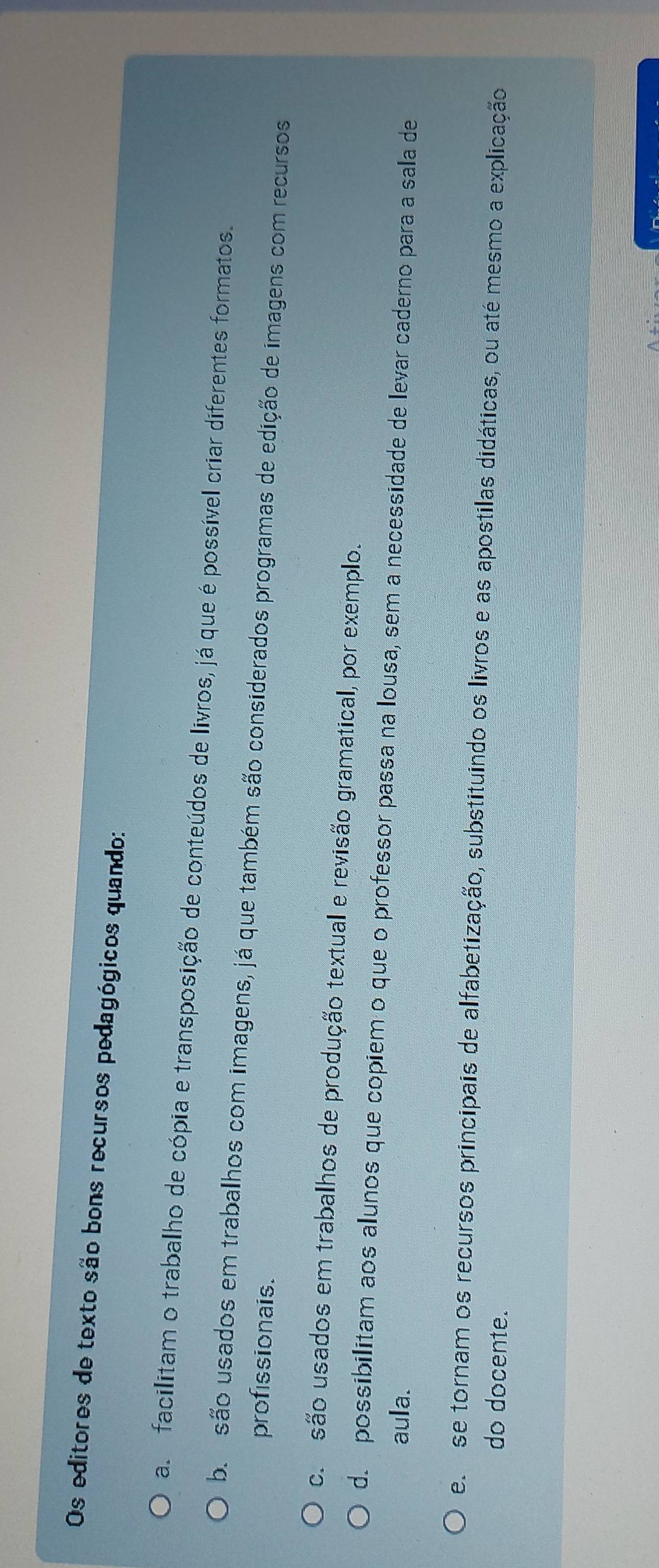 Os editores de texto são bons recursos pedagógicos quando:
a facilitam o trabalho de cópia e transposição de conteúdos de livros, já que é possível criar diferentes formatos.
b são usados em trabalhos com imagens, já que também são considerados programas de edição de imagens com recursos
profissionais.
c são usados em trabalhos de produção textual e revisão gramatical, por exemplo.
d. possibilitam aos alunos que copiem o que o professor passa na lousa, sem a necessidade de levar caderno para a sala de
aula.
e se tornam os recursos principais de alfabetização, substituindo os livros e as apostilas didáticas, ou até mesmo a explicação
do docente.