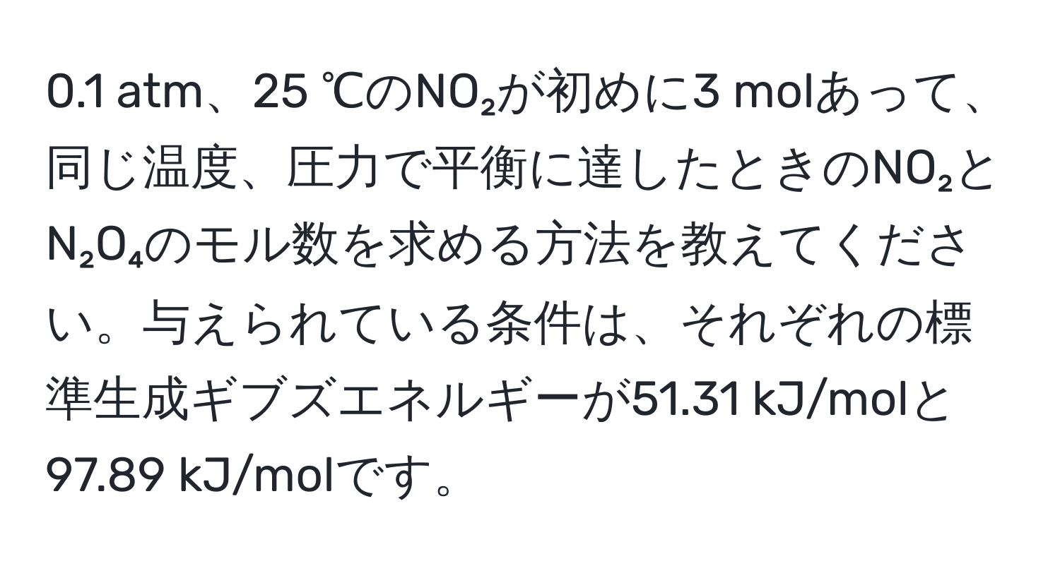 0.1 atm、25 ℃のNO₂が初めに3 molあって、同じ温度、圧力で平衡に達したときのNO₂とN₂O₄のモル数を求める方法を教えてください。与えられている条件は、それぞれの標準生成ギブズエネルギーが51.31 kJ/molと97.89 kJ/molです。