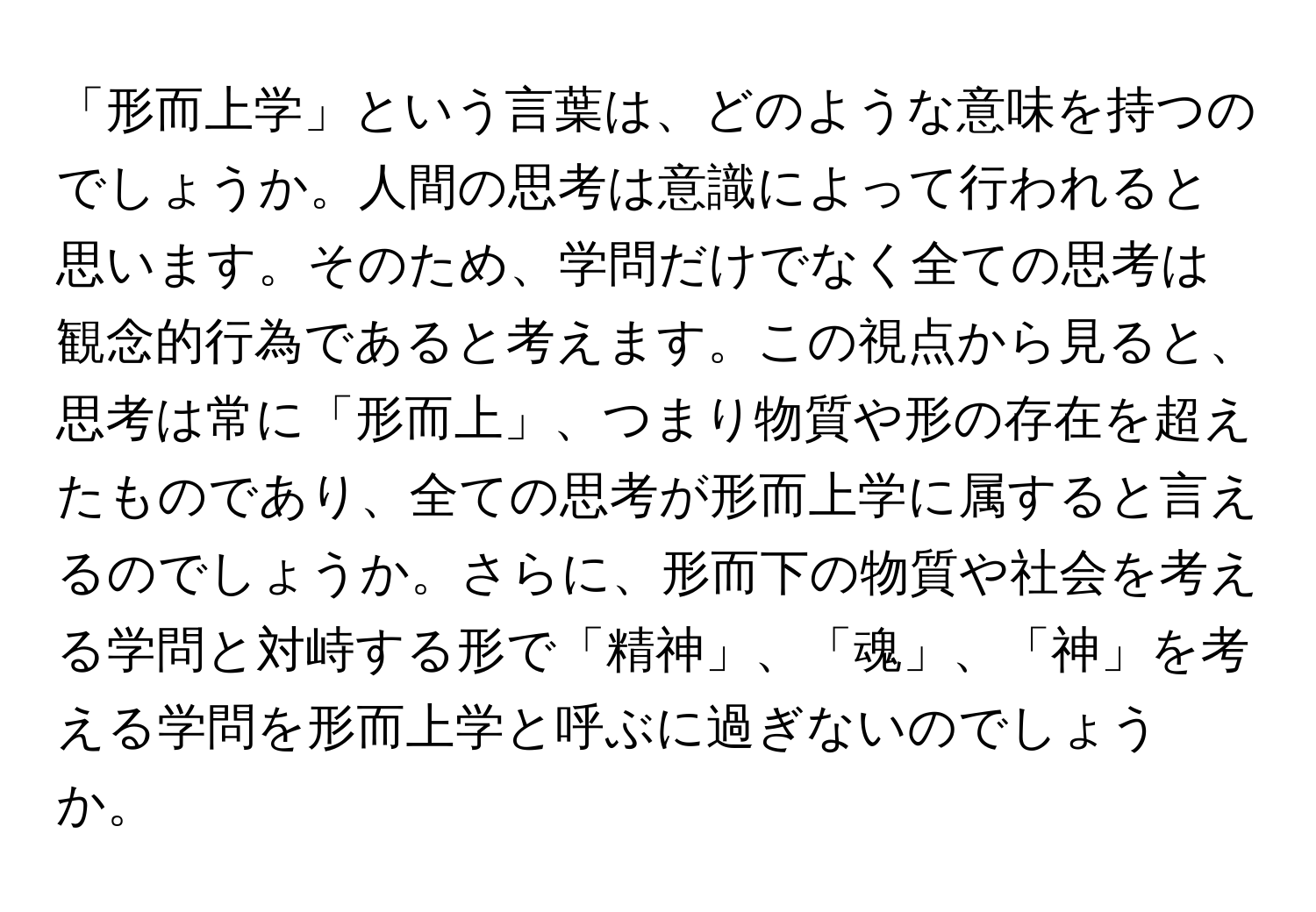 「形而上学」という言葉は、どのような意味を持つのでしょうか。人間の思考は意識によって行われると思います。そのため、学問だけでなく全ての思考は観念的行為であると考えます。この視点から見ると、思考は常に「形而上」、つまり物質や形の存在を超えたものであり、全ての思考が形而上学に属すると言えるのでしょうか。さらに、形而下の物質や社会を考える学問と対峙する形で「精神」、「魂」、「神」を考える学問を形而上学と呼ぶに過ぎないのでしょうか。