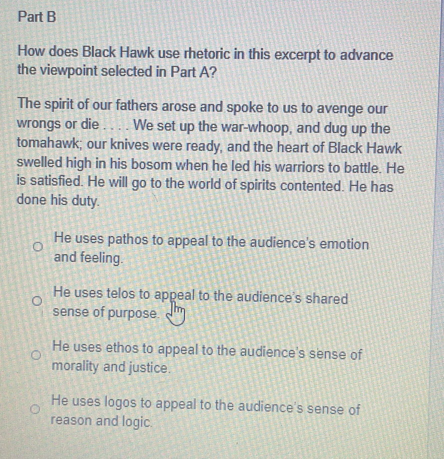 How does Black Hawk use rhetoric in this excerpt to advance
the viewpoint selected in Part A?
The spirit of our fathers arose and spoke to us to avenge our
wrongs or die . . . . We set up the war-whoop, and dug up the
tomahawk; our knives were ready, and the heart of Black Hawk
swelled high in his bosom when he led his warriors to battle. He
is satisfied. He will go to the world of spirits contented. He has
done his duty.
He uses pathos to appeal to the audience's emotion
and feeling.
He uses telos to appeal to the audience's shared
sense of purpose.
He uses ethos to appeal to the audience's sense of
morality and justice.
He uses logos to appeal to the audience's sense of
reason and logic.