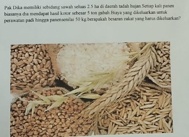 Pak Dika memiliki sebidang sawah seluas 2.5 ha di daerah tadah hujan.Setiap kali panen 
biasanya dia mendapat hasil kotor sebesar 5 ton gabah.Biaya yang dikeluarkan untuk 
perawatan padi hingga panensenilai 50 kg.berapakah besaran zakat yang harus dikeluarkan?