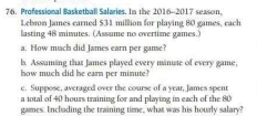 Professional Basketball Salaries. In the 2016-2017 season, 
Lebron James earned $31 million for playing 80 games, each 
lasting 48 minutes. (Assume no overtime games.) 
a. How mach did James earn per game? 
b. Assuming that James played every minute of every game, 
how much did he earn per minute? 
e. Suppose, averaged over the course of a year, James spent 
a total of 40 hours training for and playing in each of the 80
games. Inclading the training time, what was his hourly salary?