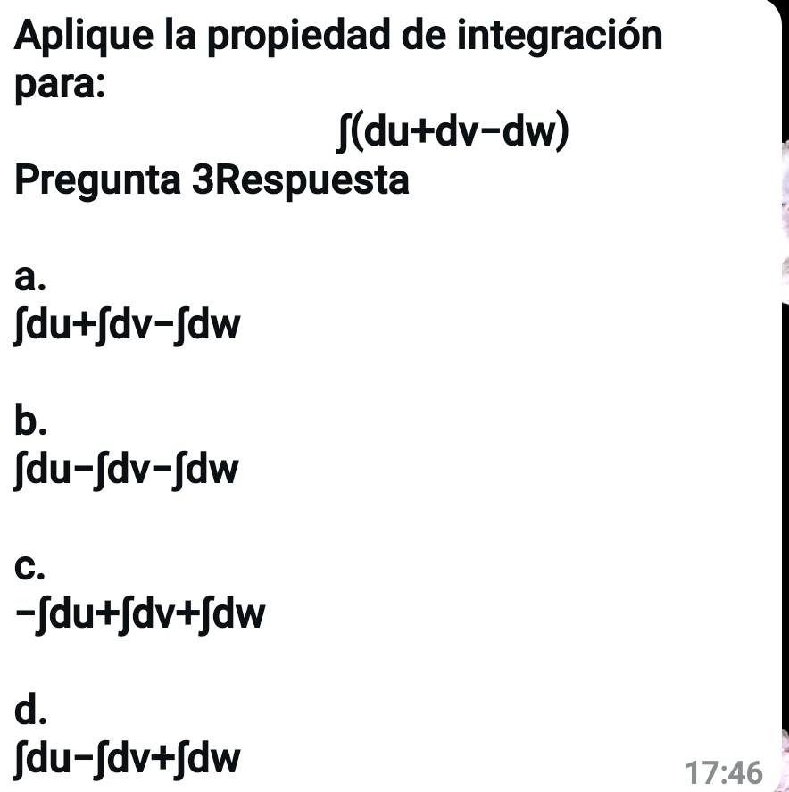 Aplique la propiedad de integración
para:
∈t (du+dv-dw)
Pregunta 3Respuesta
a.
∈t du+∈t dv-∈t dw
b.
∫d u-∈t dv-∈t dw
C.
-∈t du+∈t dv+∈t dw
d.
∈t du-∈t dv+∈t dw
17:46