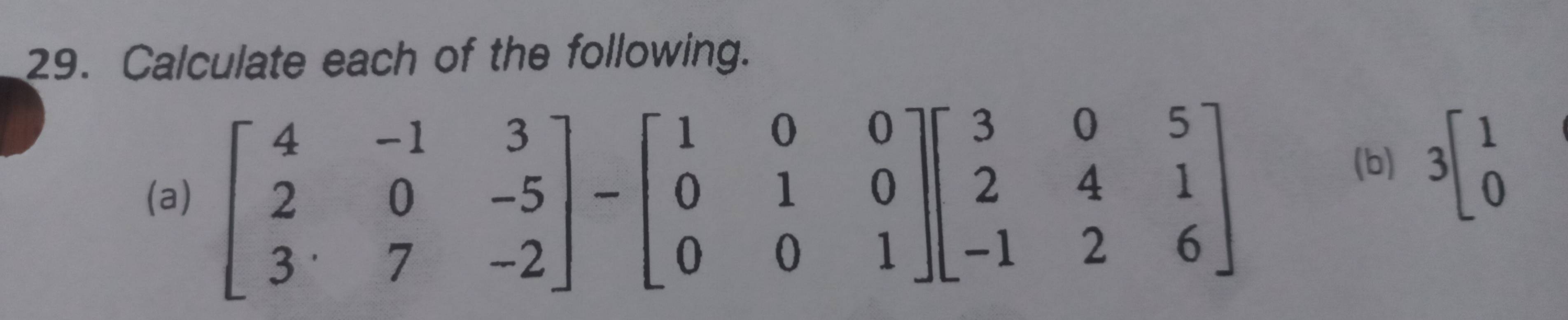 Calculate each of the following.
(a) beginbmatrix 4&-1&3 2&0&-5 3&7&-2endbmatrix -beginbmatrix 1&0&0 0&1&0 0&0&1endbmatrix beginbmatrix 3&0&5 2&4&1 -1&2&6endbmatrix
(b) 3beginbmatrix 1 0endbmatrix