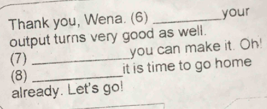 Thank you, Wena. (6) _your 
output turns very good as well. 
you can make it. Oh! 
(7)_ 
(8) _it is time to go home 
already. Let's go!