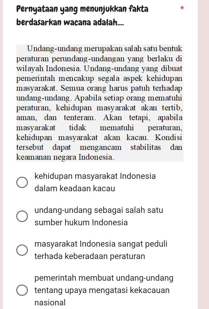 Pernyataan yang menunjukkan fakta
*
berdasarkan wacana adalah....
Undang-undang merupakan salah satu bentuk
peraturan perundang-undangan yang berlaku di
wilayah Indonesia. Undang-undang yang dibuat
pemerintah mencakup segala aspek kehidupan
masyarakat. Semua orang harus patuh terhadap
undang-undang. Apabila setiap orang mematuhi
peraturan, kehidupan masyarakat akan tertib,
aman, dan tenteram. Akan tetapi, apabila
masyarakat tidak mematuhi peraturan,
kehidupan masyarakat akan kacau. Kondisi
tersebut dapat mengancam stabilitas dan
keamanan negara Indonesia.
kehidupan masyarakat Indonesia
dalam keadaan kacau
undang-undang sebagai salah satu
sumber hukum Indonesia
masyarakat Indonesia sangat peduli
terhada keberadaan peraturan
pemerintah membuat undang-undang
tentang upaya mengatasi kekacauan
nasional