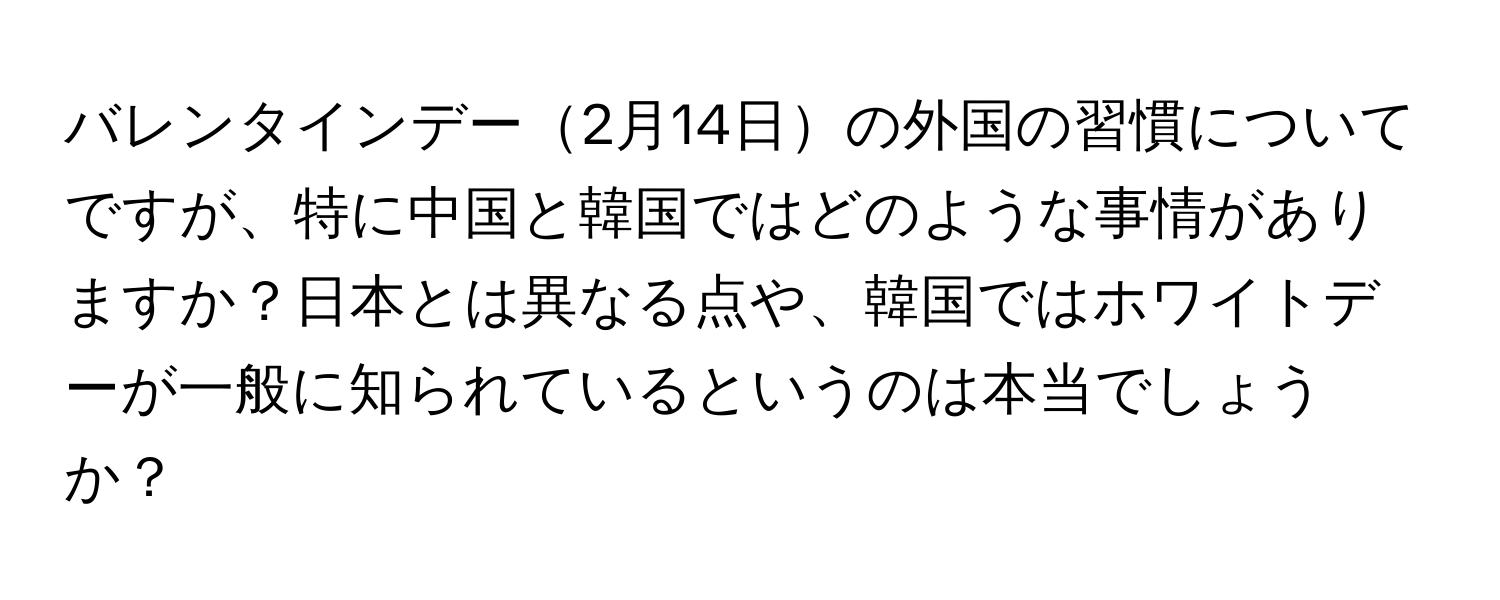 バレンタインデー2月14日の外国の習慣についてですが、特に中国と韓国ではどのような事情がありますか？日本とは異なる点や、韓国ではホワイトデーが一般に知られているというのは本当でしょうか？