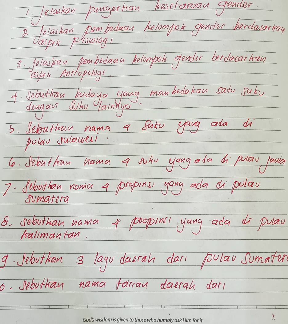 Jelachan pangerhan kesefarcau gender 
2. lelashan pem bedaan kelompor gender cherclasarkay 
aspek Flsolog! 
3. Jelaskan pombedaau belombook gendir berdacarran 
asper Antropolog!. 
4. Sebuthan budaya gang mem bedakan sato pukc 
dongan soho larnnye 
5. Selourkan nama a fure yaug ada d 
polao gulawesi. 
6. Jebuthan nama q toho yang ada d polaw lawa 
7. fibouthan noma 4 propins yang ada di polay 
sumatera 
8. sebothan nama 4 p000poins yang ada di pulay 
ballmantan. 
9. Pebuthan 3 layo daurah dal polau somaten 
6. Sebuthan nama fariaw daerah dar