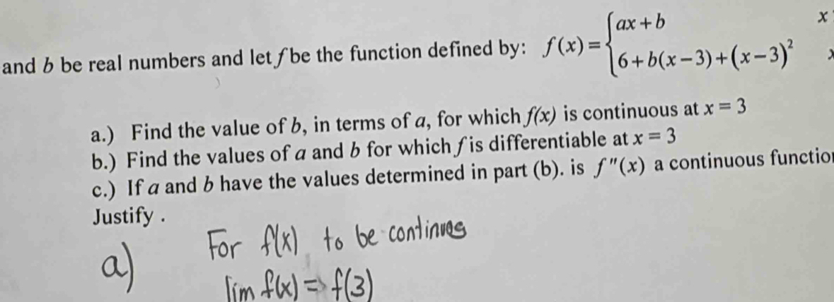 and b be real numbers and let ƒ be the function defined by: f(x)=beginarrayl ax+bx 6+b(x-3)+(x-3)^2endarray.  beginarrayr x ·  · endarray
a.) Find the value of b, in terms of a, for which f(x) is continuous at x=3
b.) Find the values ofa and b for which ∫is differentiable at x=3
c.) If a and b have the values determined in part (b). is f''(x) a continuous functio 
Justify .