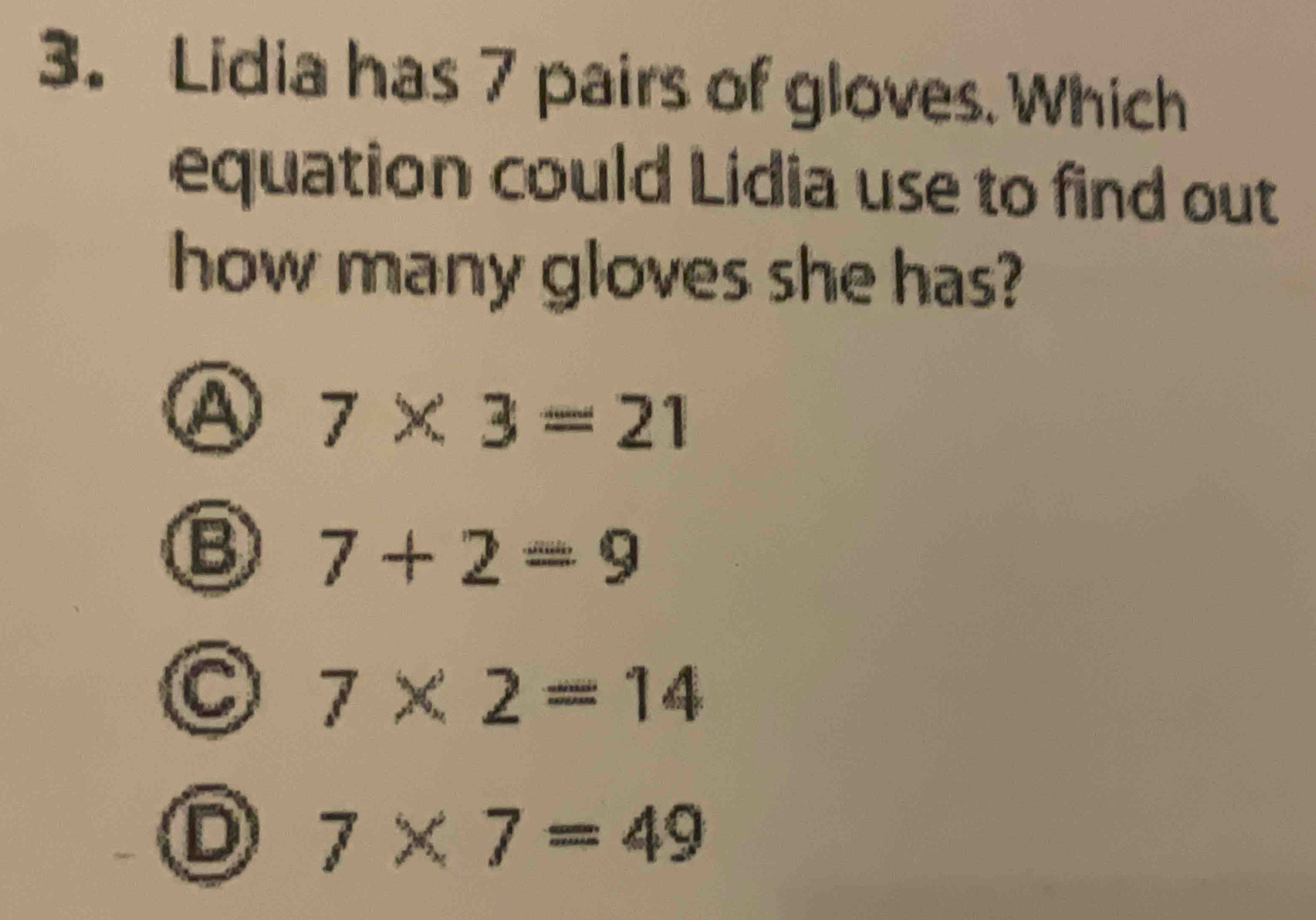 Lidia has 7 pairs of gloves. Which
equation could Lidia use to find out
how many gloves she has?
④ 7* 3=21
B 7+2=9
7* 2=14
D 7* 7=49