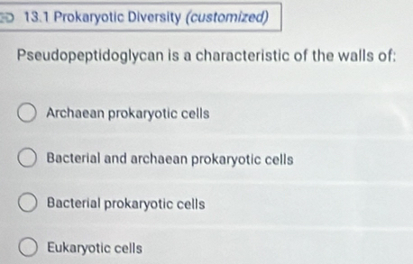 13.1 Prokaryotic Diversity (customized)
Pseudopeptidoglycan is a characteristic of the walls of:
Archaean prokaryotic cells
Bacterial and archaean prokaryotic cells
Bacterial prokaryotic cells
Eukaryotic cells