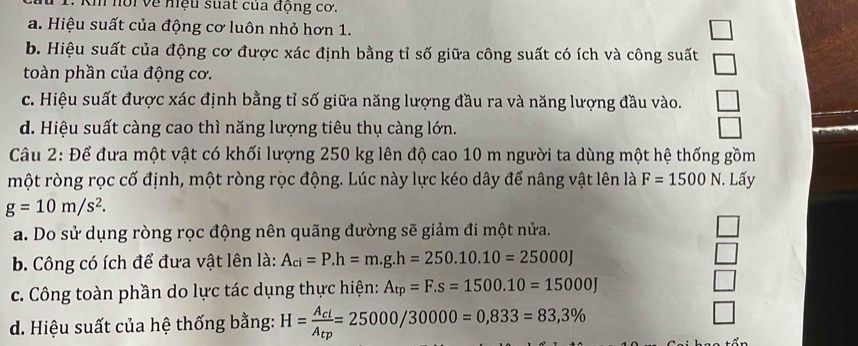 1: Kh hồi về hệu suất của động cơ.
a. Hiệu suất của động cơ luôn nhỏ hơn 1.
b. Hiệu suất của động cơ được xác định bằng tỉ số giữa công suất có ích và công suất
toàn phần của động cơ.
|
c. Hiệu suất được xác định bằng tỉ số giữa năng lượng đầu ra và năng lượng đầu vào.
d. Hiệu suất càng cao thì năng lượng tiêu thụ càng lớn.
Câu 2: Để đưa một vật có khối lượng 250 kg lên độ cao 10 m người ta dùng một hệ thống gồm
một ròng rọc cố định, một ròng rọc động. Lúc này lực kéo dây để nâng vật lên là F=1500N. Lấy
g=10m/s^2. 
a. Do sử dụng ròng rọc động nên quãng đường sẽ giảm đi một nửa.
b. Công có ích để đưa vật lên là: A_ci=P. h=m.g.h=250.10.10=25000J
□ 
c. Công toàn phần do lực tác dụng thực hiện: A_tp=F.s=1500.10=15000J □ 
d. Hiệu suất của hệ thống bằng: H=frac A_clA_tp=25000/30000=0,833=83,3%